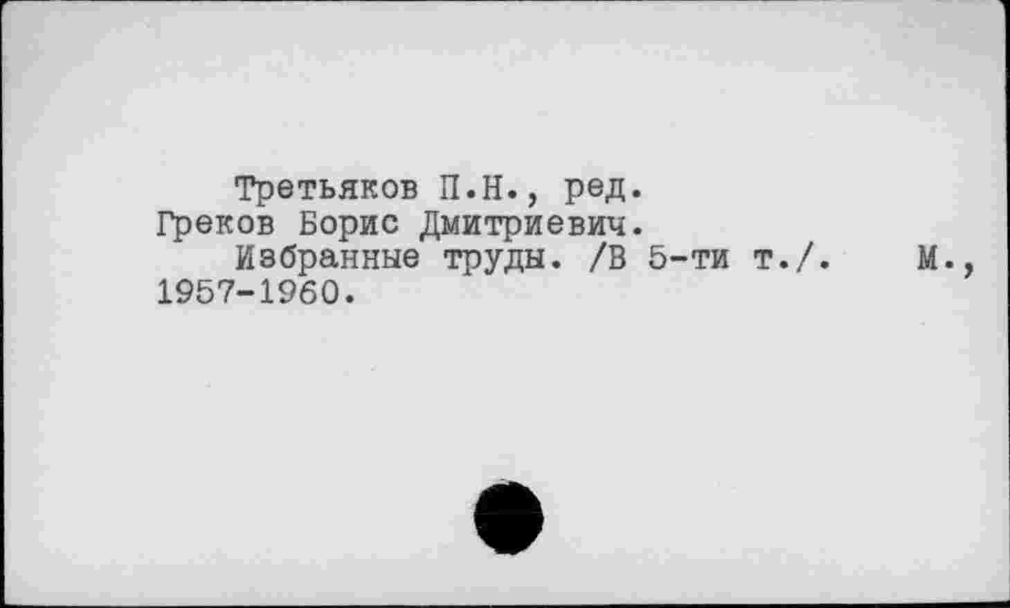 ﻿Третьяков П.Н., ред.
Греков Борис Дмитриевич.
Избранные труды. /В 5-ти т./.	М.,
1957-1960.